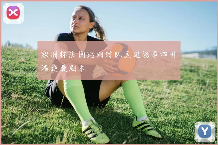 欧洲杯法国比利时队医进场争四升温逆袭剧本