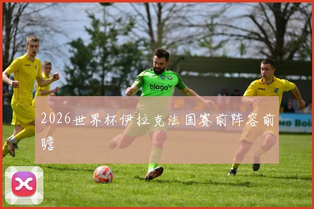 2026世界杯伊拉克法国赛前阵容前瞻