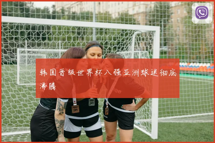 韩国晋级世界杯八强亚洲球迷彻底沸腾