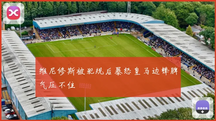 维尼修斯被犯规后暴怒皇马边锋脾气压不住