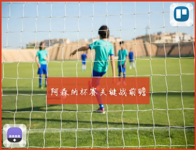 阿森纳杯赛关键战前瞻