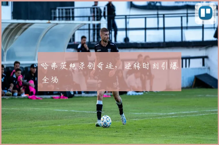 哈弗茨绝杀创奇迹，逆转时刻引爆全场
