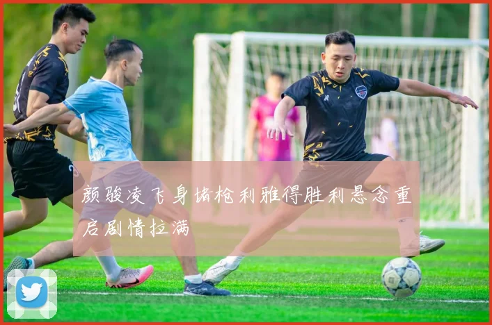 颜骏凌飞身堵枪利雅得胜利悬念重启剧情拉满