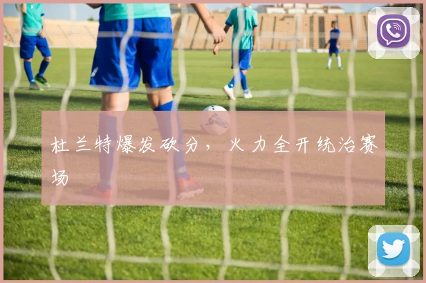 杜兰特爆发砍分，火力全开统治赛场