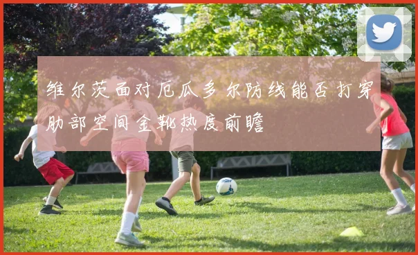 维尔茨面对厄瓜多尔防线能否打穿肋部空间金靴热度前瞻