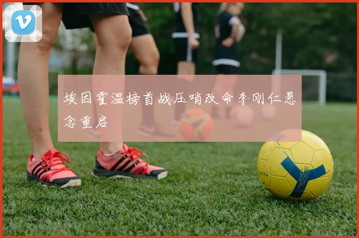 埃因霍温榜首战压哨改命李刚仁悬念重启