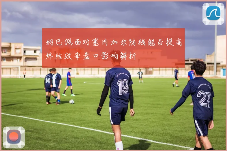 姆巴佩面对塞内加尔防线能否提高终结效率盘口影响解析