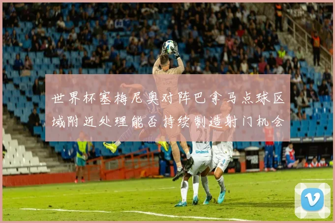 世界杯塞梅尼奥对阵巴拿马点球区域附近处理能否持续制造射门机会