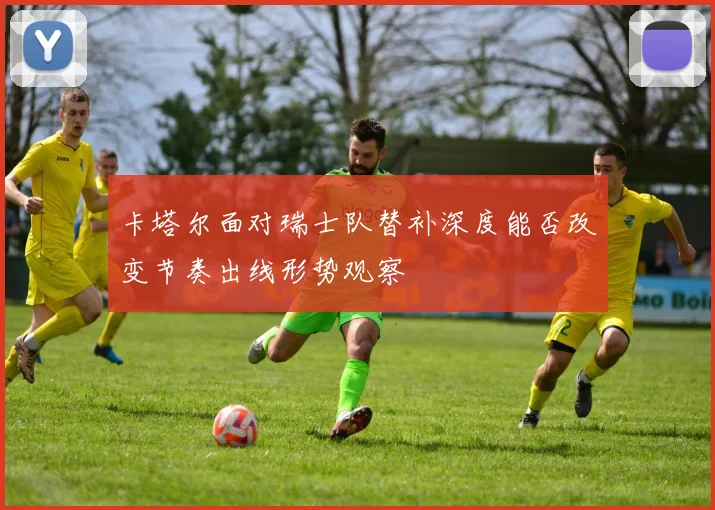 卡塔尔面对瑞士队替补深度能否改变节奏出线形势观察