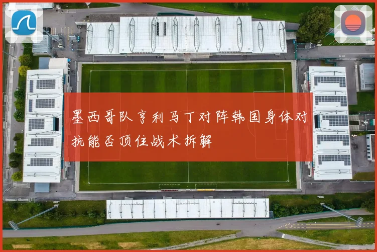 墨西哥队亨利马丁对阵韩国身体对抗能否顶住战术拆解