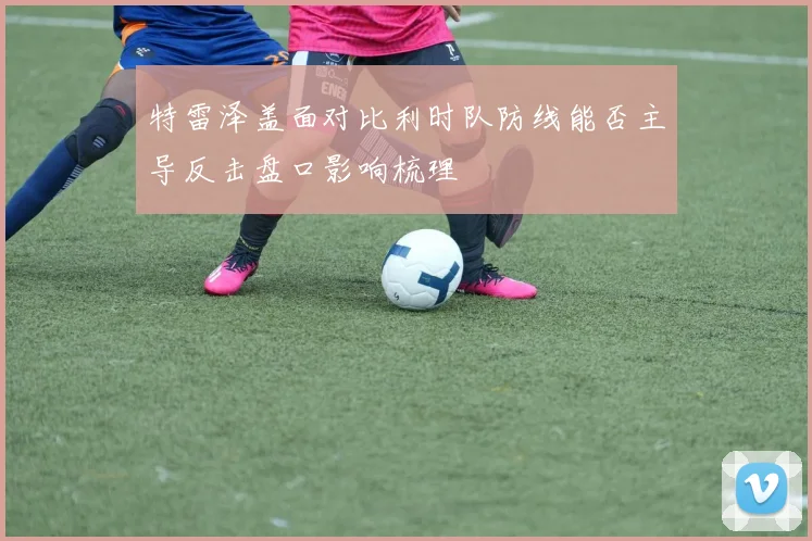 特雷泽盖面对比利时队防线能否主导反击盘口影响梳理