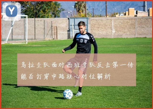 乌拉圭队面对西班牙队反击第一传能否打穿中路核心对位解析