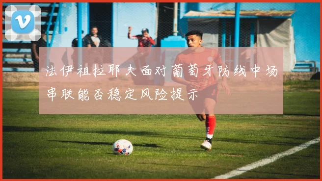 法伊祖拉耶夫面对葡萄牙防线中场串联能否稳定风险提示