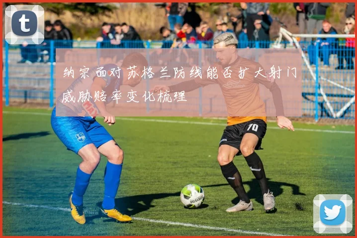 纳宗面对苏格兰防线能否扩大射门威胁赔率变化梳理