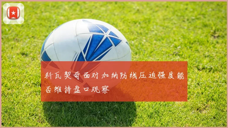 科瓦契奇面对加纳防线压迫强度能否维持盘口观察
