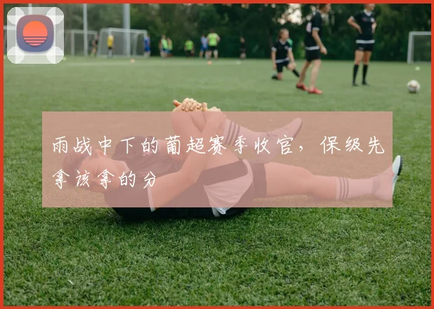 雨战中下的葡超赛季收官,保级先拿该拿的分