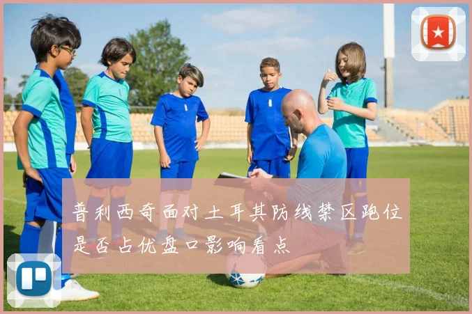 普利西奇面对土耳其防线禁区跑位是否占优盘口影响看点