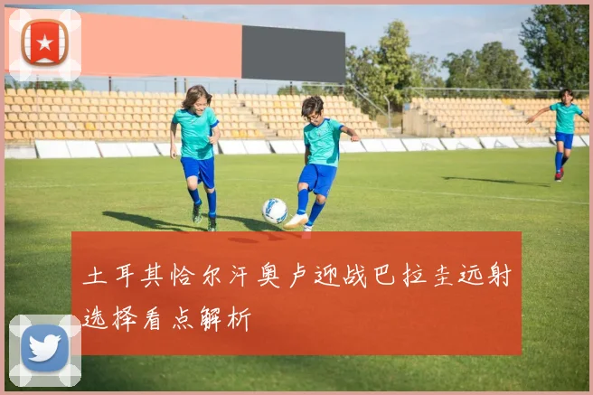 土耳其恰尔汗奥卢迎战巴拉圭远射选择看点解析