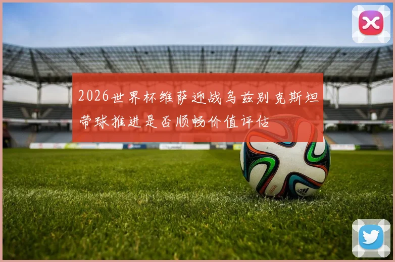 2026世界杯维萨迎战乌兹别克斯坦带球推进是否顺畅价值评估