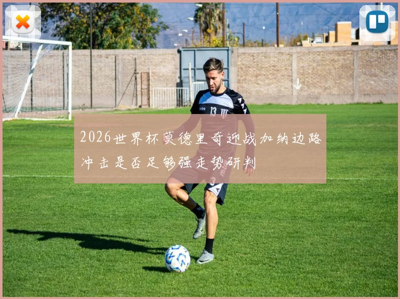 2026世界杯莫德里奇迎战加纳边路冲击是否足够强走势研判