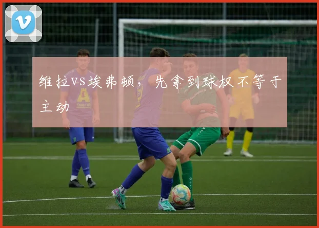 维拉vs埃弗顿,先拿到球权不等于主动