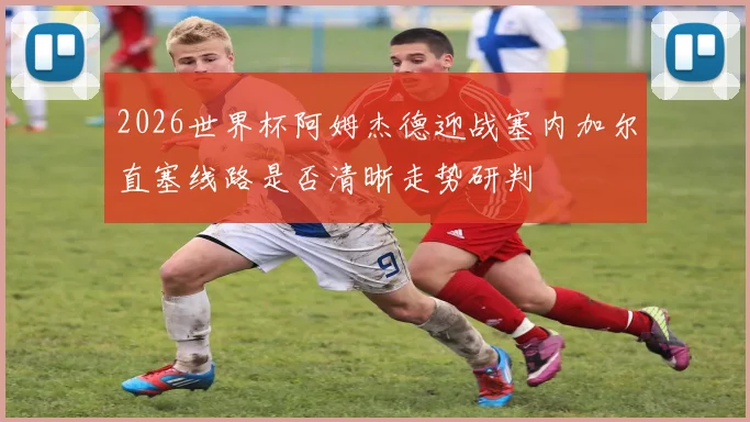 2026世界杯阿姆杰德迎战塞内加尔直塞线路是否清晰走势研判