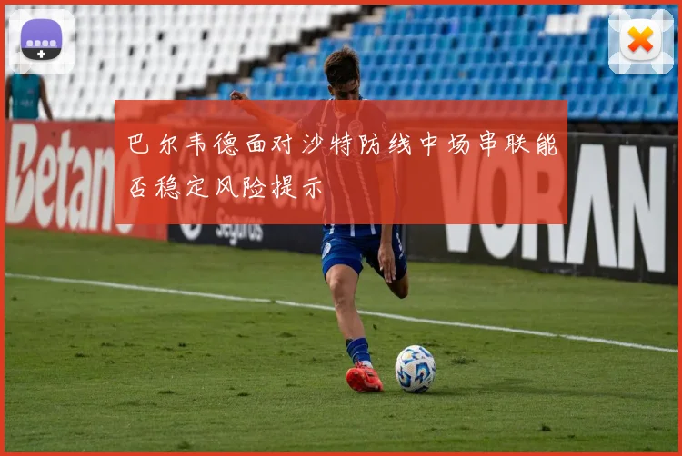 巴尔韦德面对沙特防线中场串联能否稳定风险提示