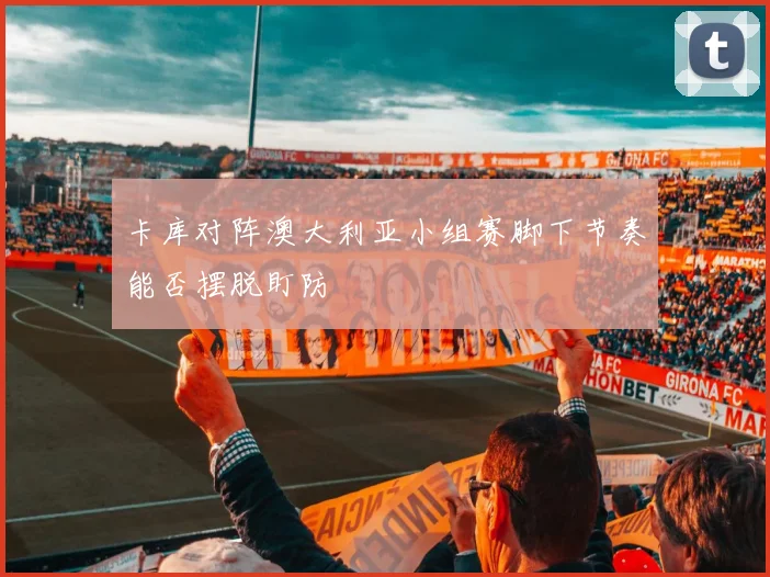 卡库对阵澳大利亚小组赛脚下节奏能否摆脱盯防