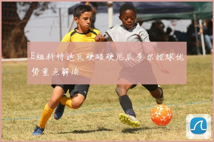E组科特迪瓦硬碰硬厄瓜多尔控球优势重点解读