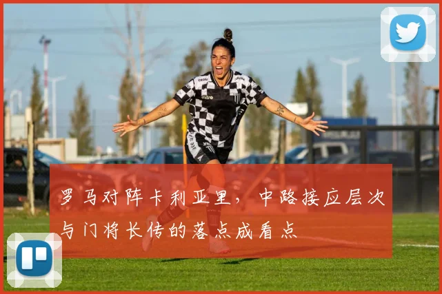 罗马对阵卡利亚里,中路接应层次与门将长传的落点成看点