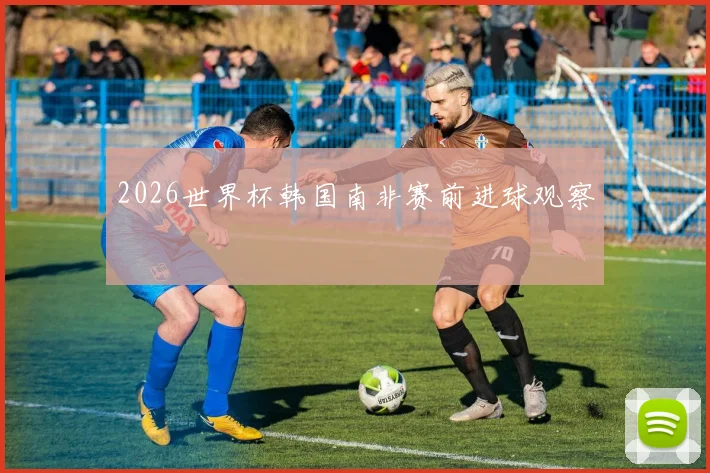 2026世界杯韩国南非赛前进球观察