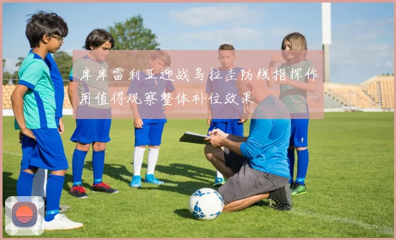 库库雷利亚迎战乌拉圭防线指挥作用值得观察整体补位效果