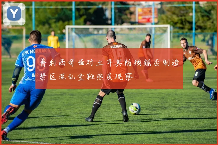 普利西奇面对土耳其防线能否制造禁区混乱金靴热度观察