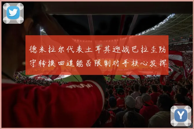 德米拉尔代表土耳其迎战巴拉圭防守转换回追能否限制对手核心发挥