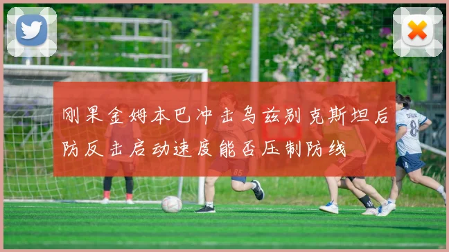 刚果金姆本巴冲击乌兹别克斯坦后防反击启动速度能否压制防线