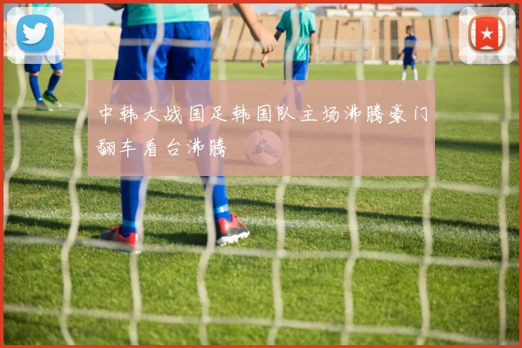 中韩大战国足韩国队主场沸腾豪门翻车看台沸腾