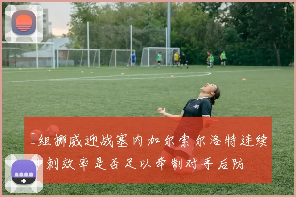 I组挪威迎战塞内加尔索尔洛特连续冲刺效率是否足以牵制对手后防