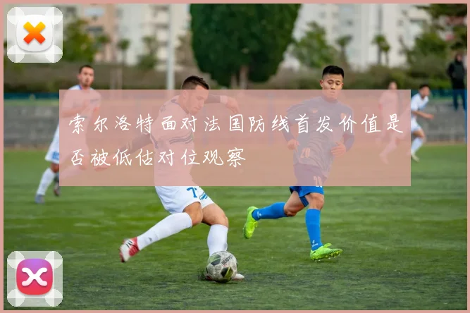 索尔洛特面对法国防线首发价值是否被低估对位观察