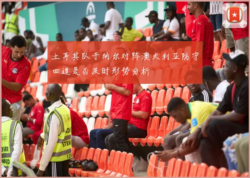 土耳其队于纳尔对阵澳大利亚防守回追是否及时形势分析