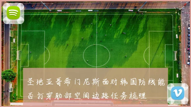 圣地亚哥希门尼斯面对韩国防线能否打穿肋部空间边路任务梳理