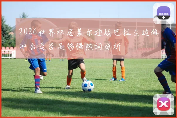 2026世界杯居莱尔迎战巴拉圭边路冲击是否足够强热词分析