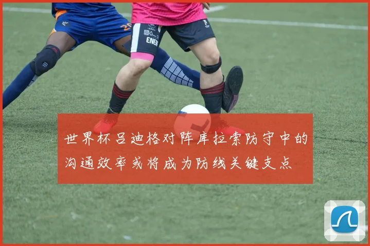 世界杯吕迪格对阵库拉索防守中的沟通效率或将成为防线关键支点